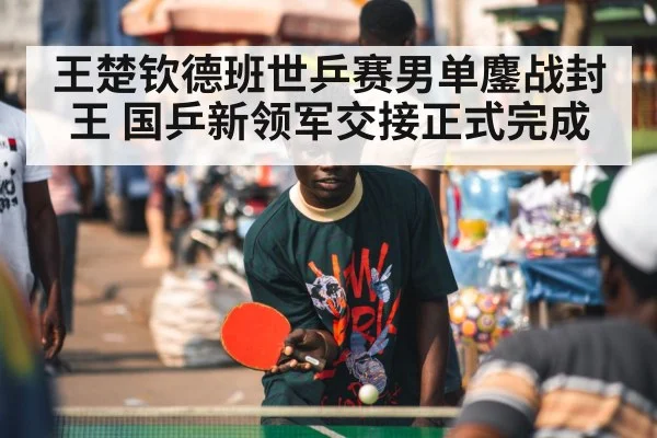 王楚钦德班世乒赛男单鏖战封王 国乒新领军交接正式完成