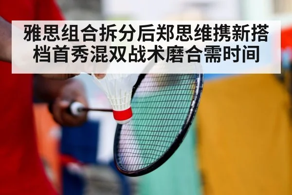 雅思组合拆分后郑思维携新搭档首秀混双战术磨合需时间